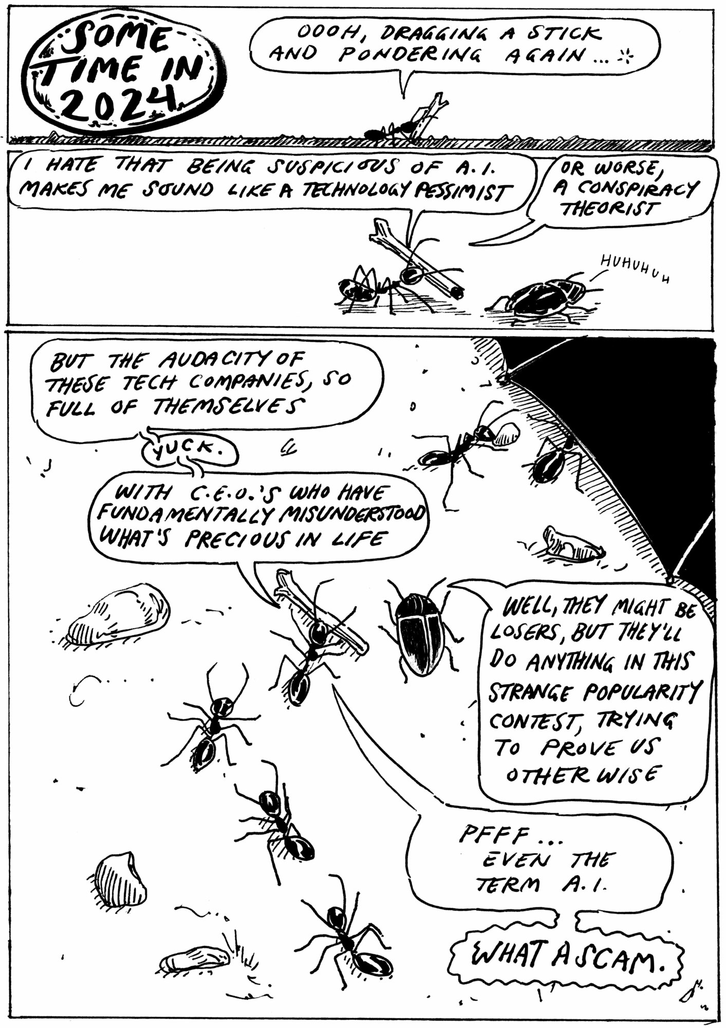 Cartoon of an ant dragging a stick and talking to a beetle, other ants are seen around them. The ant says… Oooh. Dragging a stick and pondering again. I hate that being suspicious of AI makes me sound like a technology pessimist, or worse, a conspiracist. But the audacity of these tech companies, so full of themselves, yuck. With CEO’s who seem to have fundamentally misunderstood what is precious in life. The beetle They might belosers, but they’ll do anything in this strange popularity contest, trying to prove us otherwise. The ant says Pfff. Even the term AI, what a scam.