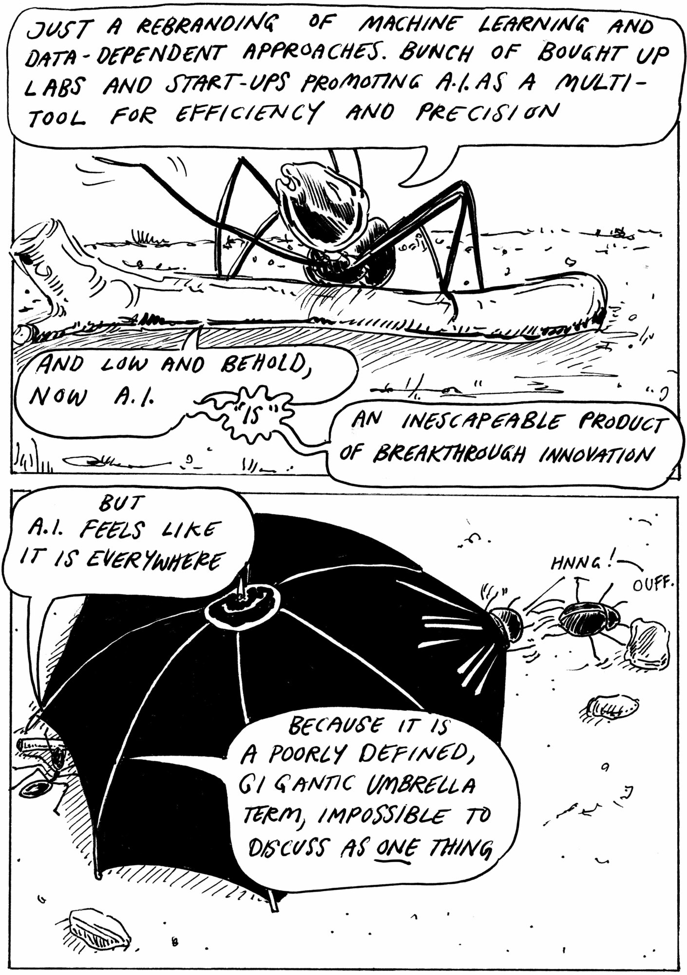 Cartoon of an ant dragging a stick and talking to a beetle, there is a big black umbrella. The ant says… Just a rebranding of machine learning and data-dependent approaches. Bunch of bought up labs and start-upspromoting AI as a multitool of efficiency and precision. And low and behold, now AI “is” an inescapable product of breakthrough scientific innovation. But AI feels like it is everywhere, because it is a poorly defined, gigantic umbrella term.